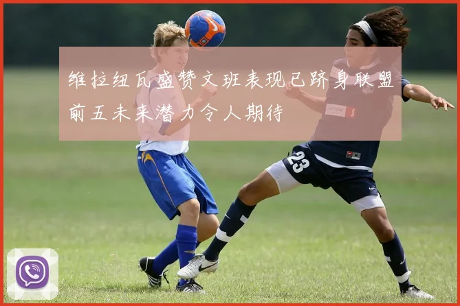 维拉纽瓦盛赞文班表现已跻身联盟前五未来潜力令人期待