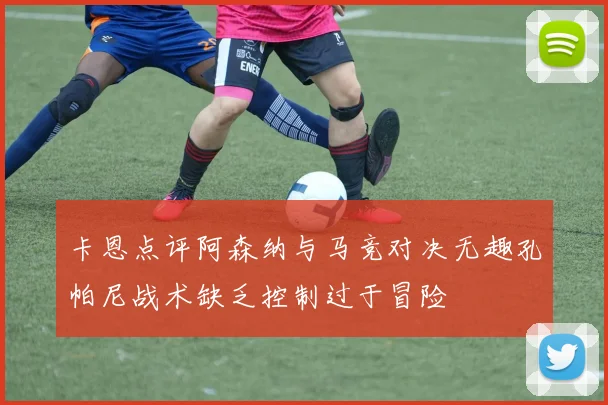 卡恩点评阿森纳与马竞对决无趣孔帕尼战术缺乏控制过于冒险