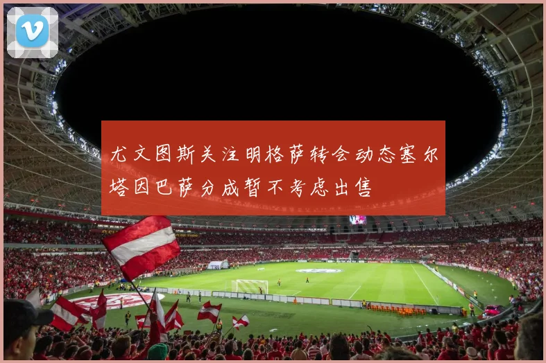 尤文图斯关注明格萨转会动态塞尔塔因巴萨分成暂不考虑出售