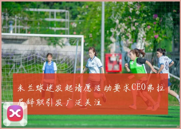 米兰球迷发起请愿活动要求CEO弗拉尼辞职引发广泛关注