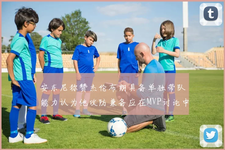 安东尼称赞杰伦布朗具备单独带队能力认为他攻防兼备应在MVP讨论中占有一席之地